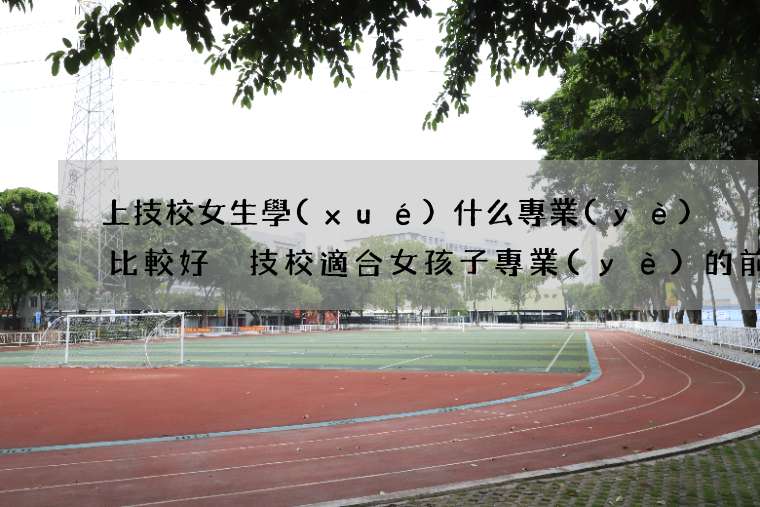 上技校女生學(xué)什么專業(yè)比較好 技校適合女孩子專業(yè)的前十排名